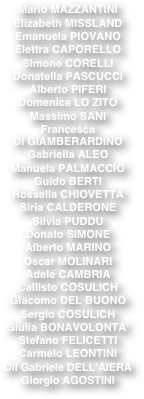Mario MAZZANTINI
   
Elizabeth MISSLAND
   
Emanuela PIOVANO    
  
Elettra CAPORELLO
   
SImone CORELLI
   
Donatella PASCUCCI
   
Alberto PIFERI
   
Domenica LO ZITO
   
Massimo SANI
   
Francesca
   
DI GIAMBERARDINO
   
Gabriella ALEO
   
Manuela PALMACCIO
   
Guido BERTI
   
Rossella CHIOVETTA
   
Siria CALDERONE
   
Silvia PUDDU 
   
Donato SIMONE
   
Alberto MARINO
   
Oscar MOLINARI
   
Adele CAMBRIA
   
Callisto COSULICH
   
Giacomo DEL BUONO
   
Sergio COSULICH
   
Giulia BONAVOLONTA’
   
Stefano FELICETTI
   
Carmelo LEONTINI
   
Dil Gabriele DELL’AIERA

Giorgio AGOSTINI